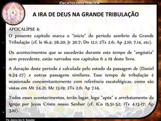 A IRA DE DEUS NA GRANDE TRIBULAÇÃO
APOCALÍPSE 6
O presente capítulo marca o “início” do período sombrio da Grande
Tribulação (cf. Is 16.4; 26.20; Jr 30.7; Dn 12.1; 2Ts 2.6; Ap 3.10; 7.14, etc).
Os acontecimentos que se sucederão durante este tempo de “angústia”
sem precedente, estão narrados nos capítulos 6 a 19 deste livro.
A duração deste período é calculada pelo estudo da passagem de (Daniel
9.24-27) e outras passagens similares. Esse tempo de tribulação é
ocasionado concomitantemente com referência escatológicas, como são
vistas em Mt 24.21; Mc 13.19; 2Ts 2.6; Ap 7.14.
Todos esses acontecimentos, terão lugar, logo “após” o arrebatamento da
Igreja por Jesus Cristo nosso Senhor (cf. 1Co 15.51-52; 1Ts 4.13-17; Ap
3.10).
 