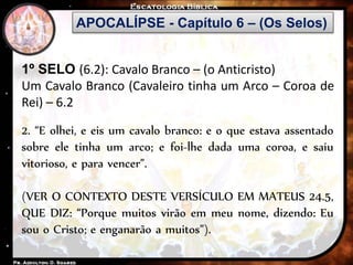 APOCALÍPSE - Capítulo 6 – (Os Selos)
1º SELO (6.2): Cavalo Branco – (o Anticristo)
Um Cavalo Branco (Cavaleiro tinha um Arco – Coroa de
Rei) – 6.2
2. “E olhei, e eis um cavalo branco: e o que estava assentado
sobre ele tinha um arco; e foi-lhe dada uma coroa, e saiu
vitorioso, e para vencer”.
(VER O CONTEXTO DESTE VERSÍCULO EM MATEUS 24.5,
QUE DIZ: “Porque muitos virão em meu nome, dizendo: Eu
sou o Cristo; e enganarão a muitos”).
 