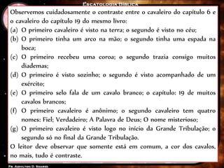 Observemos cuidadosamente o contraste entre o cavaleiro do capítulo 6 e
o cavaleiro do capítulo 19 do mesmo livro:
(a) O primeiro cavaleiro é visto na terra; o segundo é visto no céu;
(b) O primeiro tinha um arco na mão; o segundo tinha uma espada na
boca;
(c) O primeiro recebeu uma coroa; o segundo trazia consigo muitos
diademas;
(d) O primeiro é visto sozinho; o segundo é visto acompanhado de um
exército;
(e) O primeiro selo fala de um cavalo branco; o capítulo: 19 de muitos
cavalos brancos;
(f) O primeiro cavaleiro é anônimo; o segundo cavaleiro tem quatro
nomes: Fiel; Verdadeiro; A Palavra de Deus; O nome misterioso;
(g) O primeiro cavaleiro é visto logo no início da Grande Tribulação; o
segundo só no final da Grande Tribulação.
O leitor deve observar que somente está em comum, a cor dos cavalos,
no mais, tudo é contraste.
 