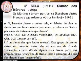 5º SELO (6.9-11): Clamor dos
Mártires – Justiça
Os Mártires clamam por Justiça (Recebem Vestes
Brancas e aguardam os outros irmãos) – 6.9-11
9. “E, havendo aberto o quinto selo, vi debaixo do altar as
almas dos que foram mortos por amor da palavra de Deus e
por amor do testemunho que deram”.
(VER O CONTEXTO DESTE VERSÍCULO EM MATEUS 24.9,
QUE DIZ: “...matar-vos-ão”).
I. “...as almas dos que foram mortos”. Este grupo de santos
vistos no presente texto, são os mártires da Grande
Tribulação, e sem dúvida alguma eles fazem parte dos
pregadores do “Evangelho do Reino”, pois a passagem diz que
eles deram o seu “testemunho”.
 