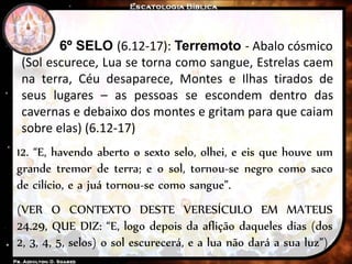 6º SELO (6.12-17): Terremoto - Abalo cósmico
(Sol escurece, Lua se torna como sangue, Estrelas caem
na terra, Céu desaparece, Montes e Ilhas tirados de
seus lugares – as pessoas se escondem dentro das
cavernas e debaixo dos montes e gritam para que caiam
sobre elas) (6.12-17)
12. “E, havendo aberto o sexto selo, olhei, e eis que houve um
grande tremor de terra; e o sol, tornou-se negro como saco
de cilício, e a juá tornou-se como sangue”.
(VER O CONTEXTO DESTE VERESÍCULO EM MATEUS
24.29, QUE DIZ: “E, logo depois da aflição daqueles dias (dos
2, 3, 4, 5, selos) o sol escurecerá, e a lua não dará a sua luz”)
 