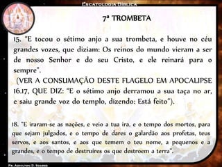 7ª TROMBETA
15. “E tocou o sétimo anjo a sua trombeta, e houve no céu
grandes vozes, que diziam: Os reinos do mundo vieram a ser
de nosso Senhor e do seu Cristo, e ele reinará para o
sempre”.
(VER A CONSUMAÇÃO DESTE FLAGELO EM APOCALIPSE
16.17, QUE DIZ: “E o sétimo anjo derramou a sua taça no ar,
e saiu grande voz do templo, dizendo: Está feito”).
18. “E iraram-se as nações, e veio a tua ira, e o tempo dos mortos, para
que sejam julgados, e o tempo de dares o galardão aos profetas, teus
servos, e aos santos, e aos que temem o teu nome, a pequenos e a
grandes, e o tempo de destruíres os que destroem a terra”.
 