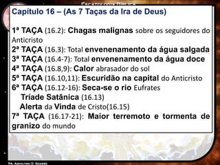 Capítulo 16 – (As 7 Taças da Ira de Deus)
1ª TAÇA (16.2): Chagas malignas sobre os seguidores do
Anticristo
2ª TAÇA (16.3): Total envenenamento da água salgada
3ª TAÇA (16.4-7): Total envenenamento da água doce
4ª TAÇA (16.8,9): Calor abrasador do sol
5ª TAÇA (16.10,11): Escuridão na capital do Anticristo
6ª TAÇA (16.12-16): Seca-se o rio Eufrates
Tríade Satânica (16.13)
Alerta da Vinda de Cristo(16.15)
7ª TAÇA (16.17-21): Maior terremoto e tormenta de
granizo do mundo
 