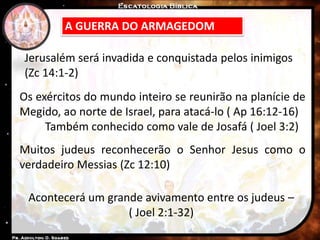 A GUERRA DO ARMAGEDOM
Os exércitos do mundo inteiro se reunirão na planície de
Megido, ao norte de Israel, para atacá-lo ( Ap 16:12-16)
Também conhecido como vale de Josafá ( Joel 3:2)
Jerusalém será invadida e conquistada pelos inimigos
(Zc 14:1-2)
Muitos judeus reconhecerão o Senhor Jesus como o
verdadeiro Messias (Zc 12:10)
Acontecerá um grande avivamento entre os judeus –
( Joel 2:1-32)
 
