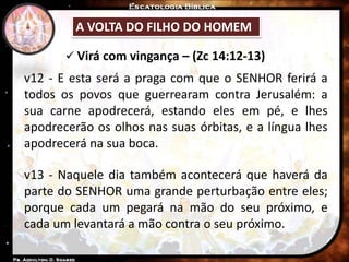 A VOLTA DO FILHO DO HOMEM
 Virá com vingança – (Zc 14:12-13)
v12 - E esta será a praga com que o SENHOR ferirá a
todos os povos que guerrearam contra Jerusalém: a
sua carne apodrecerá, estando eles em pé, e lhes
apodrecerão os olhos nas suas órbitas, e a língua lhes
apodrecerá na sua boca.
v13 - Naquele dia também acontecerá que haverá da
parte do SENHOR uma grande perturbação entre eles;
porque cada um pegará na mão do seu próximo, e
cada um levantará a mão contra o seu próximo.
 