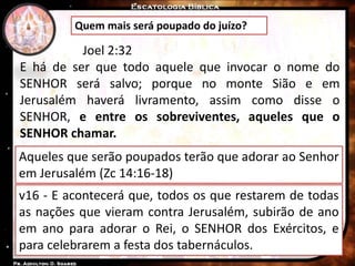 Quem mais será poupado do juízo?
Joel 2:32
E há de ser que todo aquele que invocar o nome do
SENHOR será salvo; porque no monte Sião e em
Jerusalém haverá livramento, assim como disse o
SENHOR, e entre os sobreviventes, aqueles que o
SENHOR chamar.
Aqueles que serão poupados terão que adorar ao Senhor
em Jerusalém (Zc 14:16-18)
v16 - E acontecerá que, todos os que restarem de todas
as nações que vieram contra Jerusalém, subirão de ano
em ano para adorar o Rei, o SENHOR dos Exércitos, e
para celebrarem a festa dos tabernáculos.
 