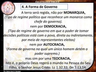 4. A Forma de Governo
A terra será regida, não por MONARQUIA,
(Tipo de regime político que reconhece um monarca como
chefe do governo).
nem por DEMOCRACIA,
(Tipo de regime de governo em que o poder de tomar
decisões políticas está com o povo, direta ou indiretamente,
por meio de representantes eleitos)
nem por AUTOCRACIA,
(Forma de governo na qual um único homem detém o
poder supremo.)
mas sim por uma TEOCRACIA,
Isto é, o próprio Deus regerá o mundo na Pessoa do Seu
Filho, o Senhor Jesus Cristo. Lc 1.32,33; Dn 7.13,14.
 