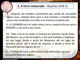 6. A terra restaurada – Zacarias 14:8-11
8 - Naquele dia também acontecerá que sairão de Jerusalém
águas vivas, metade delas para o mar oriental, e metade delas
para o mar ocidental; no verão e no inverno sucederá isto.
9 - E o SENHOR será rei sobre toda a terra; naquele dia um será o
SENHOR, e um será o seu nome.
10 - Toda a terra em redor se tornará em planície, desde Geba
até Rimom, ao sul de Jerusalém, e ela será exaltada, e habitada
no seu lugar, desde a porta de Benjamim até ao lugar da
primeira porta, até à porta da esquina, e desde a torre de
Hananeel até aos lagares do rei.
11 - E habitarão nela, e não haverá mais destruição, porque
Jerusalém habitará segura.
 