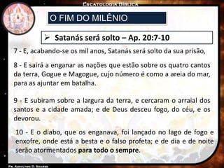 O FIM DO MILÊNIO
 Satanás será solto – Ap. 20:7-10
7 - E, acabando-se os mil anos, Satanás será solto da sua prisão,
8 - E sairá a enganar as nações que estão sobre os quatro cantos
da terra, Gogue e Magogue, cujo número é como a areia do mar,
para as ajuntar em batalha.
9 - E subiram sobre a largura da terra, e cercaram o arraial dos
santos e a cidade amada; e de Deus desceu fogo, do céu, e os
devorou.
10 - E o diabo, que os enganava, foi lançado no lago de fogo e
enxofre, onde está a besta e o falso profeta; e de dia e de noite
serão atormentados para todo o sempre.
 