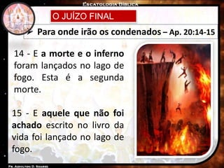 O JUÍZO FINAL
 Para onde irão os condenados – Ap. 20:14-15
14 - E a morte e o inferno
foram lançados no lago de
fogo. Esta é a segunda
morte.
15 - E aquele que não foi
achado escrito no livro da
vida foi lançado no lago de
fogo.
 