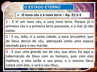 O ESTADO ETERNO
 O novo céu e a nova terra – Ap. 21:1-3
1 - E VI um novo céu, e uma nova terra. Porque já o
primeiro céu e a primeira terra passaram, e o mar já não
existe.
2 - E eu, João, vi a santa cidade, a nova Jerusalém, que
de Deus descia do céu, adereçada como uma esposa
ataviada para o seu marido.
3 - E ouvi uma grande voz do céu, que dizia: Eis aqui o
tabernáculo de Deus com os homens, pois com eles
habitará, e eles serão o seu povo, e o mesmo Deus
estará com eles, e será o seu Deus.
 