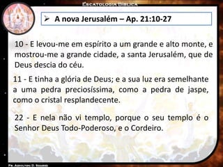  A nova Jerusalém – Ap. 21:10-27
10 - E levou-me em espírito a um grande e alto monte, e
mostrou-me a grande cidade, a santa Jerusalém, que de
Deus descia do céu.
11 - E tinha a glória de Deus; e a sua luz era semelhante
a uma pedra preciosíssima, como a pedra de jaspe,
como o cristal resplandecente.
22 - E nela não vi templo, porque o seu templo é o
Senhor Deus Todo-Poderoso, e o Cordeiro.
 
