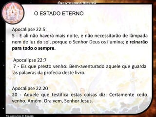 O ESTADO ETERNO
Apocalipse 22:5
5 - E ali não haverá mais noite, e não necessitarão de lâmpada
nem de luz do sol, porque o Senhor Deus os ilumina; e reinarão
para todo o sempre.
Apocalipse 22:7
7 - Eis que presto venho: Bem-aventurado aquele que guarda
as palavras da profecia deste livro.
Apocalipse 22:20
20 - Aquele que testifica estas coisas diz: Certamente cedo
venho. Amém. Ora vem, Senhor Jesus.
 
