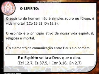 E o Espírito volta a Deus que o deu.
(Ecl 12.7, Ez 37.5, I Cor 3.16, Gn 2.7)
O ESPÍRITO:
O espírito do homem não é simples sopro ou fôlego, é
vida imortal (1Co 15.53; Dn 12.2).
O espírito é o princípio ativo de nossa vida espiritual,
religiosa e imortal.
É o elemento de comunicação entre Deus e o homem.
 