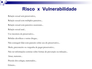 Risco x Vulnerabilidade
Relação sexual sem preservativo,
Relação sexual com múltiplos parceiros...
Relação sexual com parceiros ocasionais...
Relação sexual anal...
Uso incorreto de preservativo...
Bebidas alcoólicas e outras drogas...
Não conseguir falar com parceiro sobre uso do preservativo...
Medo, preconceito ou vergonha de pegar preservativo...
Não ter informações corretas sobre formas de prevenção ou infecção...
Amar, namorar...
Pressão dos colegas, namorados...
Gênero...
 