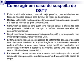 Como agir em caso de suspeita de
DST?
 Evitar a atividade sexual; caso não seja possível, usar camisinhas em
todas as relações sexuais para diminuir os riscos de transmissão.
 Realizar tratamento médico para evitar a contaminação de outras pessoas
e o risco de infectar-se pelo vírus da AIDS.
 Comunicar às pessoas com quem teve relação sexual e orientá-las para
que procurem também um serviço de saúde, mesmo que elas não
apresentem sintomas.
 Seguir corretamente as recomendações médicas até a cura completa para
evitar complicações, inclusive novas DST.
 Evitar a automedicação e as sugestões de tratamentos dadas por pessoas
que não sejam médicas. A automedicação e os tratamentos incorretos
podem dificultar a cura, pois: fazem surgir bactérias resistentes aos
antibióticos; e mudam a aparência da doença, dando uma falsa idéia de
cura e dificultando o exame médico;
 Paciente não curado, embora não aparente mais a doença, ainda estará
infectando seus parceiros, e a doença continua traiçoeiramente dentro do
corpo.
 