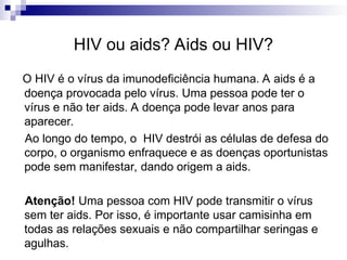 HIV ou aids? Aids ou HIV?
O HIV é o vírus da imunodeficiência humana. A aids é a
doença provocada pelo vírus. Uma pessoa pode ter o
vírus e não ter aids. A doença pode levar anos para
aparecer.
Ao longo do tempo, o HIV destrói as células de defesa do
corpo, o organismo enfraquece e as doenças oportunistas
pode sem manifestar, dando origem a aids.
Atenção! Uma pessoa com HIV pode transmitir o vírus
sem ter aids. Por isso, é importante usar camisinha em
todas as relações sexuais e não compartilhar seringas e
agulhas.
 