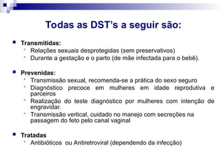 Todas as DST’s a seguir são:
 Transmitidas:
 Relações sexuais desprotegidas (sem preservativos)
 Durante a gestação e o parto (de mãe infectada para o bebê).
 Prevenidas:
 Transmissão sexual, recomenda-se a prática do sexo seguro
 Diagnóstico precoce em mulheres em idade reprodutiva e
parceiros
 Realização do teste diagnóstico por mulheres com intenção de
engravidar.
 Transmissão vertical, cuidado no manejo com secreções na
passagem do feto pelo canal vaginal
 Tratadas
 Antibióticos ou Antiretroviral (dependendo da infecção)
 