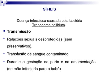 SÍFILIS
Doença infecciosa causada pela bactéria
Treponema pallidum.
 Transmissão
 Relações sexuais desprotegidas (sem
preservativos).
 Transfusão de sangue contaminado.
 Durante a gestação no parto e na amamentação
(de mãe infectada para o bebê)
 