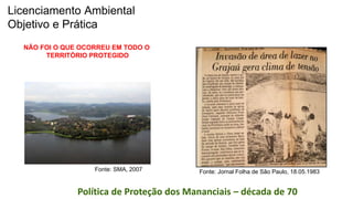Coordenadoria de Planejamento Ambiental
Departamento de Informações Ambientais
Centro de Integração e Gerenciamento de InformaçõesPolítica de Proteção dos Mananciais – década de 70
Fonte: Jornal Folha de São Paulo, 18.05.1983Fonte: SMA, 2007
NÃO FOI O QUE OCORREU EM TODO O
TERRITÓRIO PROTEGIDO
Licenciamento Ambiental
Objetivo e Prática
 