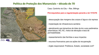 Coordenadoria de Planejamento Ambiental
Departamento de Informações Ambientais
Centro de Integração e Gerenciamento de Informações
Caso: Cantinho do Céu – Res. Billings
Pré-requisitos para a regularização perante a lei 1172/76
- desocupação das margens dos corpos d´água e da represa
- implantação de infraestrutura sanitária
- atendimento aos tamanhos de lotes da lei e aos parâmetros
urbanísticos: AO, AC, índice de elevação e taxa de
permeabilidade.
- reassentamento das famílias e seus impactos
- recursos financeiros para as ações de recuperação
- órgão responsável: Prefeitura, Estado, sociedade civil?
Política de Proteção dos Mananciais – década de 70
1ª categoria
faixa non
aedificandi
de 50m
 