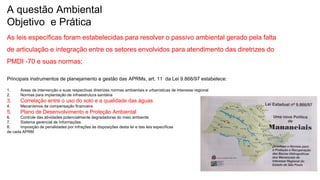 Coordenadoria de Planejamento Ambiental
Departamento de Informações Ambientais
Centro de Integração e Gerenciamento de Informações
A questão Ambiental
Objetivo e Prática
As leis específicas foram estabelecidas para resolver o passivo ambiental gerado pela falta
de articulação e integração entre os setores envolvidos para atendimento das diretrizes do
PMDI -70 e suas normas;
Principais instrumentos de planejamento e gestão das APRMs, art. 11 da Lei 9.866/97 estabelece:
1. Áreas de intervenção e suas respectivas diretrizes normas ambientais e urbanísticas de interesse regional
2. Normas para implantação de infraestrutura sanitária
3. Correlação entre o uso do solo e a qualidade das águas
4. Mecanismos de compensação financeira
5. Plano de Desenvolvimento e Proteção Ambiental
6. Controle das atividades potencialmente degradadoras do meio ambiente
7. Sistema gerencial de Informações
8. Imposição de penalidades por infrações às disposições desta lei e das leis específicas
de cada APRM
 