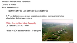 Coordenadoria de Planejamento Ambiental
Departamento de Informações Ambientais
Centro de Integração e Gerenciamento de Informações
• INSTRUMENTOS LEIS ESPECÍFICAS VIGENTES
1. Áreas de intervenção e suas respectivas diretrizes normas ambientais e
urbanísticas de interesse regional
ARO - Área de Restrição à Ocupação
Lei Federal 12.651/12 – APPs
Faixas de 50m do reservatório - 1ª categoria
SMA, 2005.
A questão Ambiental dos Mananciais
Objetivo e Prática
Áreas de Intervenção
 