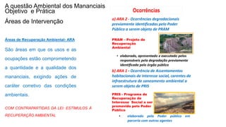 Coordenadoria de Planejamento Ambiental
Departamento de Informações Ambientais
Centro de Integração e Gerenciamento de Informações
Áreas de Recuperação Ambiental- ARA
São áreas em que os usos e as
ocupações estão comprometendo
a quantidade e a qualidade dos
mananciais, exigindo ações de
caráter corretivo das condições
ambientais.
b) ARA 1 - Ocorrência de Assentamentos
habitacionais de interesse social, carentes de
infraestrutura de saneamento ambiental a
serem objeto de PRIS
PRIS - Programa de
Recuperação de
Interesse Social a ser
promovido pelo Poder
Público
a) ARA 2 - Ocorrências degradacionais
previamente identificadas pelo Poder
Público a serem objeto de PRAM
PRAM – Projeto de
Recuperação
Ambiental
• elaborado, apresentado e executado pelos
responsáveis pela degradação previamente
identificada pelo órgão público
Ocorrências
• elaborado pelo Poder público em
parceria com outros agentes
A questão Ambiental dos Mananciais
Objetivo e Prática
Áreas de Intervenção
COM CONTRAPARTIDAS DA LEI: ESTÍMULOS À
RECUPERAÇÃO AMBIENTAL
 