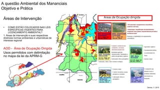 Coordenadoria de Planejamento Ambiental
Departamento de Informações Ambientais
Centro de Integração e Gerenciamento de Informações
Áreas de Intervenção
• COMO ESTÃO COLOCADOS NAS LEIS
ESPECÍFICAS VIGENTES PARA
LICENCIAMENTO AMBIENTAL?
1. Áreas de intervenção e suas respectivas
diretrizes normas ambientais e urbanísticas de
interesse regional
AOD - Área de Ocupação Dirigida
Usos permitidos com delimitação
no mapa da lei da APRM-G
Denizo, V. 2015
Áreas de Ocupação dirigida
A questão Ambiental dos Mananciais
Objetivo e Prática
 