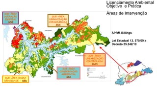 Coordenadoria de Planejamento Ambiental
Departamento de Informações Ambientais
Centro de Integração e Gerenciamento de Informações
SUB-ÁREA
CONSERVAÇÃO
AMBIENTAL
SCASUB-ÁREA BAIXA
DENSIDADE - SBD
SUB-ÁREA
URBANIZAÇÃO
CONSOLIDADA
SUC
SUB-ÁREA
URBANIZAÇÃO
CONTROLADA
SUCt
SUB-ÁREA
OCUPAÇÃO
ESPECIAL
SOE
Taquacetuba
Bororé
Lei Estadual 13. 579/09 e
Decreto 55.342/10
APRM Billings
Licenciamento Ambiental
Objetivo e Prática
Áreas de Intervenção
 