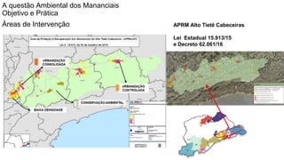 Coordenadoria de Planejamento Ambiental
Departamento de Informações Ambientais
Centro de Integração e Gerenciamento de Informações
APRM Alto Tietê Cabeceiras
Lei Estadual 15.913/15
e Decreto 62.061/16
A questão Ambiental dos Mananciais
Objetivo e Prática
Áreas de Intervenção
 