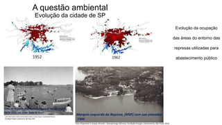 Coordenadoria de Planejamento Ambiental
Departamento de Informações Ambientais
Centro de Integração e Gerenciamento de Informações
Evolução da ocupação
das áreas do entorno das
represas utilizadas para
abastecimento público
Vista da Represa Guarapiranga a partir do São Paulo
Yacht Club, em 1948: área de lazer
Margem esquerda da Represa, (MSP) com sua enseadas
1960
Foto: Disponível in Araujo, Ricardo – Guarapiranga 100 anos, Fundação Energia e Saneamento, São Paulo, 2014
(Foto: Peter Scheier / Acervo Instituto Moreira Salles, in Araujo, Ricado – Guarapiranga 100 anos,
(Fundação Energia e Saneamento, São Paulo, 2014
A questão ambiental
Evolução da cidade de SP
 