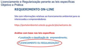 Coordenadoria de Planejamento Ambiental
Departamento de Informações Ambientais
Centro de Integração e Gerenciamento de Informações
REQUERIMENTO ON-LINE
Site com informações relativas ao licenciamento ambiental para os
interessados e empreendedores
https://portalambiental.cetesb.sp.gov.br/pla/welcome.do
Análise com base nas leis específicas
Localização e classificação do empreendimento;
LICENCIAMENTO OU REGULARIZAÇÃO?
Licenciamento e Regularização perante as leis específicas
Objetivo e Prática
 