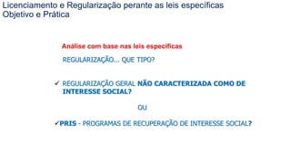 Coordenadoria de Planejamento Ambiental
Departamento de Informações Ambientais
Centro de Integração e Gerenciamento de Informações
Análise com base nas leis específicas
REGULARIZAÇÃO... QUE TIPO?
 REGULARIZAÇÃO GERAL NÃO CARACTERIZADA COMO DE
INTERESSE SOCIAL?
OU
PRIS - PROGRAMAS DE RECUPERAÇÃO DE INTERESSE SOCIAL?
Licenciamento e Regularização perante as leis específicas
Objetivo e Prática
 