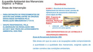 Coordenadoria de Planejamento Ambiental
Departamento de Informações Ambientais
Centro de Integração e Gerenciamento de Informações
Áreas de Recuperação Ambiental- ARA
São áreas em que os usos e as ocupações estão comprometendo
a quantidade e a qualidade dos mananciais, exigindo ações de
caráter corretivo das condições ambientais.
b) ARA 1 - Ocorrência de Assentamentos
habitacionais de interesse social, carentes de
infraestrutura de saneamento ambiental a
serem objeto de PRIS
PRIS - Programa de
Recuperação de
Interesse Social a ser
promovido pelo Poder
Público
Ocorrências
• elaborado pelo Poder público em
parceria com outros agentes
A questão Ambiental dos Mananciais
Objetivo e Prática
Áreas de Intervenção
COM CONTRAPARTIDAS DA LEI: ESTÍMULOS À
RECUPERAÇÃO AMBIENTAL
• PARA DEFINIÇÃO DE PROCEDIMENTOS DE
GESTÃO DAS APRMs ENTRE OS ÓRGÃOS
ENVOLVIDOS DEFINIDOS PELA
RESOLUÇÃO SMA/SSRH/SH nº 01/15
• GRUPO RESPONSÁVEL PELA
ELABORAÇÃO DA RESOLUÇÃO SMA
021/2017 QUE TRATA DO LICENCIAMENTO
AMBIENTAL DOS PRIS
 