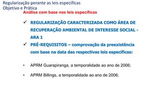 37
Análise com base nas leis específicas
 REGULARIZAÇÃO CARACTERIZADA COMO ÁREA DE
RECUPERAÇÃO AMBIENTAL DE INTERESSE SOCIAL -
ARA 1
 PRÉ-REQUISITOS – comprovação da preexistência
com base na data das respectivas leis específicas:
• APRM Guarapiranga, a temporalidade ao ano de 2006;
• APRM Billings, a temporalidade ao ano de 2006;
Regularização perante as leis específicas
Objetivo e Prática
 