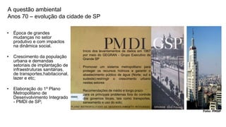 Coordenadoria de Planejamento Ambiental
Departamento de Informações Ambientais
Centro de Integração e Gerenciamento de Informações
A questão ambiental
Anos 70 – evolução da cidade de SP
• Época de grandes
mudanças no setor
produtivo e com impactos
na dinâmica social.
• Crescimento da população
urbana e demandas
setoriais de implantação de
infraestruturas sanitárias,
de transportes,habitacional,
lazer e etc;
• Elaboração do 1º Plano
Metropolitano de
Desenvolvimento Integrado
- PMDI de SP;
Início dos levantamentos de dados em 1967
por meio do GEGRAN - Grupo Executivo da
Grande SP
Promover um sistema metropolitano para
proteger os recursos hídricos e garantir o
abastecimento público de água (Norte, sul e
sudeste):restringir o crescimento urbano
nestes setores
Recomendações de médio e longo prazo
para os principais problemas fora do controle
dos governos locais, tais como transportes,
saneamento e uso do solo;
Foto: PMSP
 
