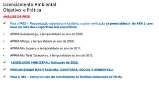 41
ANÁLISE DE PRIS
 Para o PRIS – Regularização urbanística e fundiária, a partir verificação da preexistência da ARA 1 com
base na data das respectivas leis específicas:
• APRM Guarapiranga, a temporalidade ao ano de 2006;
• APRM Billings, a temporalidade ao ano de 2006;
• APRM Alto Juquery, a temporalidade ao ano de 2011;
• APRM Alto Tietê Cabeceiras, a temporalidade ao ano de 2012.
 LEGISLAÇÃO MUNICIPAL: indicação de ZEIS;
 PRECARIEDADE HABITACIONAL, SANITÁRIA, SOCIAL E AMBIENTAL;
 Para o HIS – Compromisso de atendimento às famílias removidas de PRIS;
Licenciamento Ambiental
Objetivo e Prática
 