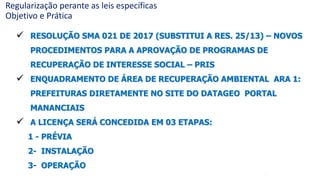 42
 RESOLUÇÃO SMA 021 DE 2017 (SUBSTITUI A RES. 25/13) – NOVOS
PROCEDIMENTOS PARA A APROVAÇÃO DE PROGRAMAS DE
RECUPERAÇÃO DE INTERESSE SOCIAL – PRIS
 ENQUADRAMENTO DE ÁREA DE RECUPERAÇÃO AMBIENTAL ARA 1:
PREFEITURAS DIRETAMENTE NO SITE DO DATAGEO PORTAL
MANANCIAIS
 A LICENÇA SERÁ CONCEDIDA EM 03 ETAPAS:
1 - PRÉVIA
2- INSTALAÇÃO
3- OPERAÇÃO
Regularização perante as leis específicas
Objetivo e Prática
 