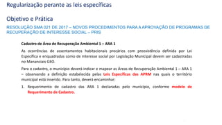 44
Regularização perante as leis específicas
Objetivo e Prática
Cadastro de Área de Recuperação Ambiental 1 – ARA 1
As ocorrências de assentamentos habitacionais precários com preexistência definida por Lei
Específica e enquadradas como de interesse social por Legislação Municipal devem ser cadastradas
no Mananciais GEO.
Para o cadastro, o município deverá indicar e mapear as Áreas de Recuperação Ambiental 1 – ARA 1
– observando a definição estabelecida pelas Leis Específicas das APRM nas quais o território
municipal está inserido. Para tanto, deverá encaminhar:
1. Requerimento de cadastro das ARA 1 declaradas pelo município, conforme modelo de
Requerimento de Cadastro.
RESOLUÇÃO SMA 021 DE 2017 – NOVOS PROCEDIMENTOS PARA A APROVAÇÃO DE PROGRAMAS DE
RECUPERAÇÃO DE INTERESSE SOCIAL – PRIS
 