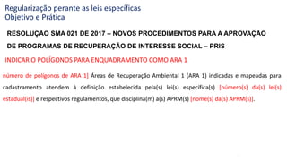 46
Regularização perante as leis específicas
Objetivo e Prática
número de polígonos de ARA 1] Áreas de Recuperação Ambiental 1 (ARA 1) indicadas e mapeadas para
cadastramento atendem à definição estabelecida pela(s) lei(s) específica(s) [número(s) da(s) lei(s)
estadual(is)] e respectivos regulamentos, que disciplina(m) a(s) APRM(s) [nome(s) da(s) APRM(s)].
INDICAR O POLÍGONOS PARA ENQUADRAMENTO COMO ARA 1
RESOLUÇÃO SMA 021 DE 2017 – NOVOS PROCEDIMENTOS PARA A APROVAÇÃO
DE PROGRAMAS DE RECUPERAÇÃO DE INTERESSE SOCIAL – PRIS
 