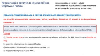 48
Regularização perante as leis específicas
Objetivo e Prática
PARA SER CONSIDERADO ARA 1 DEVERÁ ATENDER AOS SEGUINTES REQUISITOS:
EM RELAÇÃO À PRECARIEDADE HABITACIONAL, SOCIAL, SANITÁRIA E AMBIENTAL DO NÚCLEO A SER ENQUADRADO
COMO ARA 1
Declaro ainda estar ciente que a caracterização do interesse social e da infraestrutura de saneamento ambiental deverá
ser comprovada no momento do licenciamento ambiental dos Programas de Recuperação de Interesse Social (PRIS).
ANEXOS
a) CD-ROM ou pen drive com o arquivo vetorial georreferenciado dos perímetros das ARA 1 em formato shapefile ou
dwg;
b) respectiva lista impressa das áreas codificadas;
c) ficha impressa de metadados dos perímetros das ARA 1; e
d) mapeamento impresso de cada ARA 1.
RESOLUÇÃO SMA 021 DE 2017 – NOVOS
PROCEDIMENTOS PARA A APROVAÇÃO DE PROGRAMAS
DE RECUPERAÇÃO DE INTERESSE SOCIAL – PRIS
 