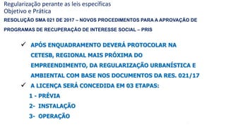 49
 APÓS ENQUADRAMENTO DEVERÁ PROTOCOLAR NA
CETESB, REGIONAL MAIS PRÓXIMA DO
EMPREENDIMENTO, DA REGULARIZAÇÃO URBANÍSTICA E
AMBIENTAL COM BASE NOS DOCUMENTOS DA RES. 021/17
 A LICENÇA SERÁ CONCEDIDA EM 03 ETAPAS:
1 - PRÉVIA
2- INSTALAÇÃO
3- OPERAÇÃO
Regularização perante as leis específicas
Objetivo e Prática
RESOLUÇÃO SMA 021 DE 2017 – NOVOS PROCEDIMENTOS PARA A APROVAÇÃO DE
PROGRAMAS DE RECUPERAÇÃO DE INTERESSE SOCIAL – PRIS
 