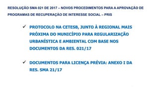 50
 PROTOCOLO NA CETESB, JUNTO À REGIONAL MAIS
PRÓXIMA DO MUNICÍPIO PARA REGULARIZAÇÃO
URBANÍSTICA E AMBIENTAL COM BASE NOS
DOCUMENTOS DA RES. 021/17
 DOCUMENTOS PARA LICENÇA PRÉVIA: ANEXO I DA
RES. SMA 21/17
RESOLUÇÃO SMA 021 DE 2017 – NOVOS PROCEDIMENTOS PARA A APROVAÇÃO DE
PROGRAMAS DE RECUPERAÇÃO DE INTERESSE SOCIAL – PRIS
 