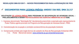 51
 DOCUMENTOS PARA LICENÇA PRÉVIA: ANEXO I DA RES. SMA 21/17
SOLICITAÇÃO DE LICENÇA PRÉVIA PARA PROGRAMA DE RECUPERAÇÃO DE INTERESSE SOCIAL –
PRIS (DOCUMENTOS A SEREM PROTOCOLIZADOS NAS AGÊNCIAS AMBIENTAIS DA CETESB)
1- Impresso denominado “Solicitação De” devidamente preenchido e assinado pelo representante do
Poder Público agente promotor do Programa de Recuperação de Interesse Social - PRIS.
2- Caracterização da ocupação e condição socioeconômica da população mediante:
3- Comprovante emitido pelo órgão técnico de cadastro da Área de Recuperação Ambiental- ARA
1 no Portal Manancial acesso: www.ambiente.sp.gov.br/portalmananciais/
RESOLUÇÃO SMA 021/2017 – NOVOS PROCEDIMENTOS PARA A APROVAÇÃO DE PRIS
 