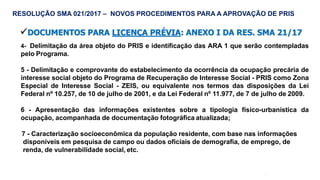 52
4- Delimitação da área objeto do PRIS e identificação das ARA 1 que serão contempladas
pelo Programa.
5 - Delimitação e comprovante do estabelecimento da ocorrência da ocupação precária de
interesse social objeto do Programa de Recuperação de Interesse Social - PRIS como Zona
Especial de Interesse Social - ZEIS, ou equivalente nos termos das disposições da Lei
Federal nº 10.257, de 10 de julho de 2001, e da Lei Federal nº 11.977, de 7 de julho de 2009.
6 - Apresentação das informações existentes sobre a tipologia físico-urbanística da
ocupação, acompanhada de documentação fotográfica atualizada;
7 - Caracterização socioeconômica da população residente, com base nas informações
disponíveis em pesquisa de campo ou dados oficiais de demografia, de emprego, de
renda, de vulnerabilidade social, etc.
RESOLUÇÃO SMA 021/2017 – NOVOS PROCEDIMENTOS PARA A APROVAÇÃO DE PRIS
DOCUMENTOS PARA LICENÇA PRÉVIA: ANEXO I DA RES. SMA 21/17
 