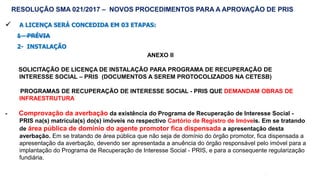 54
 A LICENÇA SERÁ CONCEDIDA EM 03 ETAPAS:
1 - PRÉVIA
2- INSTALAÇÃO
ANEXO II
SOLICITAÇÃO DE LICENÇA DE INSTALAÇÃO PARA PROGRAMA DE RECUPERAÇÃO DE
INTERESSE SOCIAL – PRIS (DOCUMENTOS A SEREM PROTOCOLIZADOS NA CETESB)
PROGRAMAS DE RECUPERAÇÃO DE INTERESSE SOCIAL - PRIS QUE DEMANDAM OBRAS DE
INFRAESTRUTURA
- Comprovação da averbação da existência do Programa de Recuperação de Interesse Social -
PRIS na(s) matrícula(s) do(s) imóveis no respectivo Cartório de Registro de Imóveis. Em se tratando
de área pública de domínio do agente promotor fica dispensada a apresentação desta
averbação. Em se tratando de área pública que não seja de domínio do órgão promotor, fica dispensada a
apresentação da averbação, devendo ser apresentada a anuência do órgão responsável pelo imóvel para a
implantação do Programa de Recuperação de Interesse Social - PRIS, e para a consequente regularização
fundiária.
RESOLUÇÃO SMA 021/2017 – NOVOS PROCEDIMENTOS PARA A APROVAÇÃO DE PRIS
 
