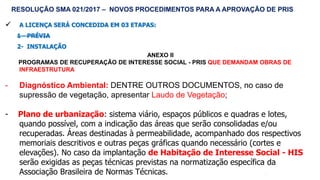 55
 A LICENÇA SERÁ CONCEDIDA EM 03 ETAPAS:
1 - PRÉVIA
2- INSTALAÇÃO
ANEXO II
PROGRAMAS DE RECUPERAÇÃO DE INTERESSE SOCIAL - PRIS QUE DEMANDAM OBRAS DE
INFRAESTRUTURA
- Diagnóstico Ambiental: DENTRE OUTROS DOCUMENTOS, no caso de
supressão de vegetação, apresentar Laudo de Vegetação;
- Plano de urbanização: sistema viário, espaços públicos e quadras e lotes,
quando possível, com a indicação das áreas que serão consolidadas e/ou
recuperadas. Áreas destinadas à permeabilidade, acompanhado dos respectivos
memoriais descritivos e outras peças gráficas quando necessário (cortes e
elevações). No caso da implantação de Habitação de Interesse Social - HIS
serão exigidas as peças técnicas previstas na normatização específica da
Associação Brasileira de Normas Técnicas.
RESOLUÇÃO SMA 021/2017 – NOVOS PROCEDIMENTOS PARA A APROVAÇÃO DE PRIS
 
