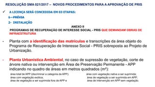 56
 A LICENÇA SERÁ CONCEDIDA EM 03 ETAPAS:
1 - PRÉVIA
2- INSTALAÇÃO
ANEXO II
PROGRAMAS DE RECUPERAÇÃO DE INTERESSE SOCIAL - PRIS QUE DEMANDAM OBRAS DE
INFRAESTRUTURA
- Planta com a identificação das matrículas e transcrições da área objeto do
Programa de Recuperação de Interesse Social - PRIS sobreposta ao Projeto de
Urbanização.
- Planta Urbanística Ambiental, no caso de supressão de vegetação, corte de
árvore nativa ou intervenção em Área de Preservação Permanente - APP
indicando no quadro de áreas em metros quadrados (m²):
área total de APP (discriminar a categoria da APP); área com vegetação nativa a ser suprimida;
área com vegetação exótica; área de vegetação a ser suprimida em APP;
área de vegetação a ser suprimida fora de APP e área de intervenção em APP sem vegetação.
RESOLUÇÃO SMA 021/2017 – NOVOS PROCEDIMENTOS PARA A APROVAÇÃO DE PRIS
 
