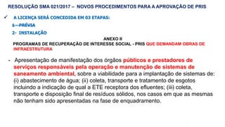 58
 A LICENÇA SERÁ CONCEDIDA EM 03 ETAPAS:
1 - PRÉVIA
2- INSTALAÇÃO
ANEXO II
PROGRAMAS DE RECUPERAÇÃO DE INTERESSE SOCIAL - PRIS QUE DEMANDAM OBRAS DE
INFRAESTRUTURA
- Apresentação de manifestação dos órgãos públicos e prestadores de
serviços responsáveis pela operação e manutenção de sistemas de
saneamento ambiental, sobre a viabilidade para a implantação de sistemas de:
(i) abastecimento de água; (ii) coleta, transporte e tratamento de esgotos
incluindo a indicação de qual a ETE receptora dos efluentes; (iii) coleta,
transporte e disposição final de resíduos sólidos, nos casos em que as mesmas
não tenham sido apresentadas na fase de enquadramento.
RESOLUÇÃO SMA 021/2017 – NOVOS PROCEDIMENTOS PARA A APROVAÇÃO DE PRIS
 